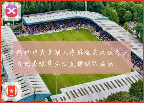 斯科特直言湖人夺冠难度大仅有三名优秀球员无法支撑球队成功
