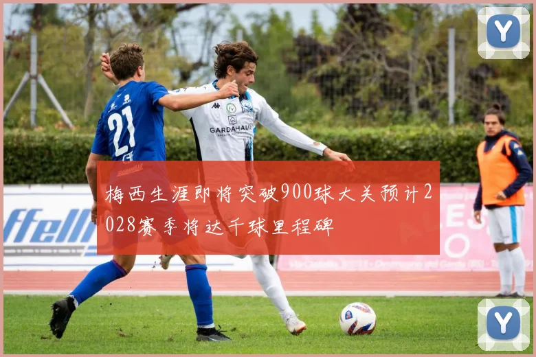 梅西生涯即将突破900球大关预计2028赛季将达千球里程碑