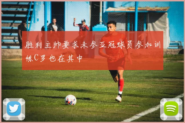 胜利主帅要求未参亚冠球员参加训练C罗也在其中