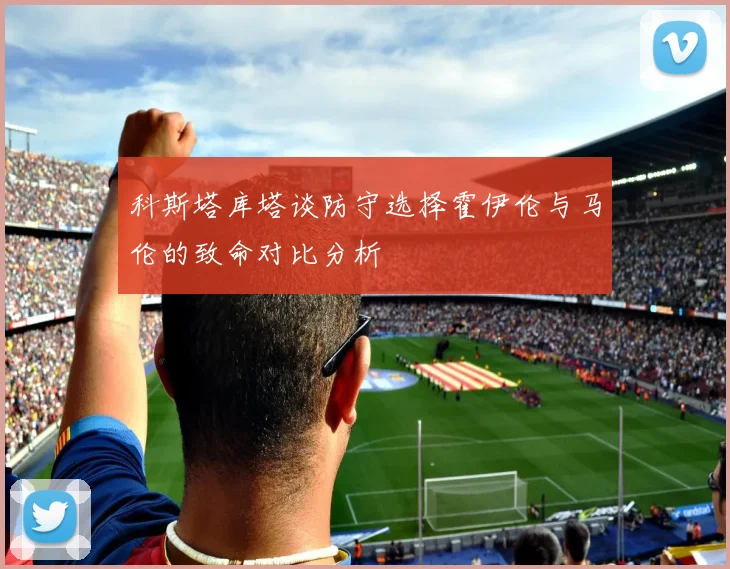 科斯塔库塔谈防守选择霍伊伦与马伦的致命对比分析