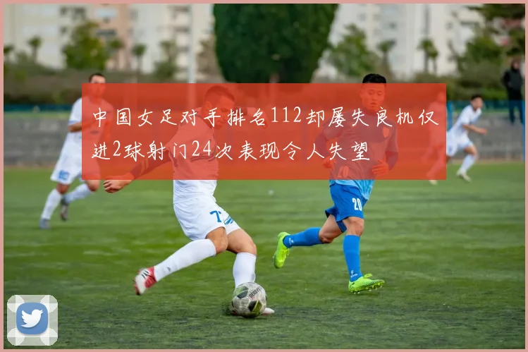 中国女足对手排名112却屡失良机仅进2球射门24次表现令人失望