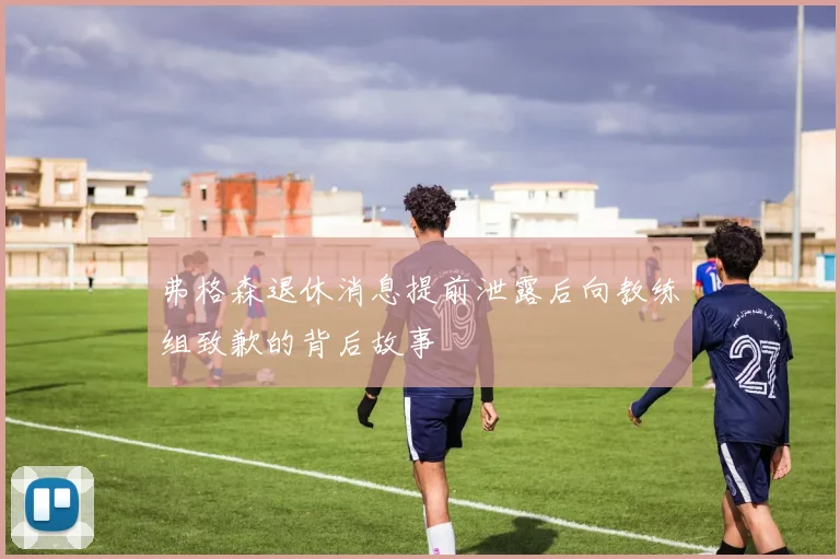 弗格森退休消息提前泄露后向教练组致歉的背后故事
