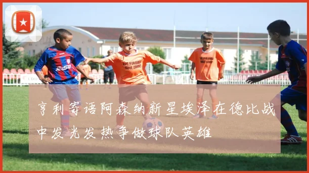 亨利寄语阿森纳新星埃泽在德比战中发光发热争做球队英雄