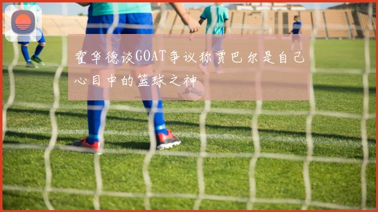 霍华德谈GOAT争议称贾巴尔是自己心目中的篮球之神