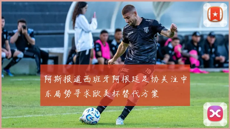 阿斯报道西班牙阿根廷足协关注中东局势寻求欧美杯替代方案