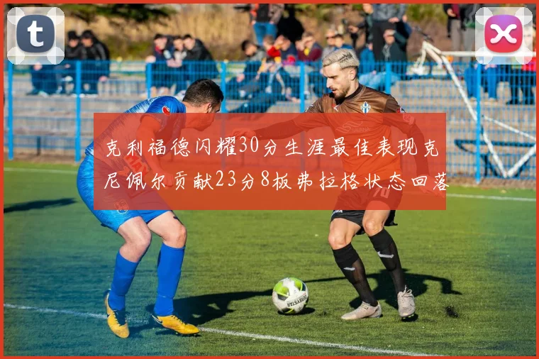 克利福德闪耀30分生涯最佳表现克尼佩尔贡献23分8板弗拉格状态回落仅得14分